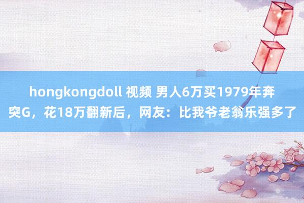 hongkongdoll 视频 男人6万买1979年奔突G，花18万翻新后，网友：比我爷老翁乐强多了