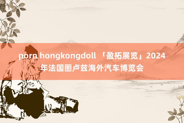 porn hongkongdoll 「盈拓展览」2024年法国图卢兹海外汽车博览会