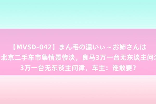 【MVSD-042】まん毛の濃いぃ～お姉さんは生中出しがお好き 北京二手车市集情景惨淡，良马3万一台无东谈主问津，车主：谁敢要？