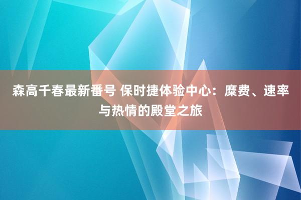 森高千春最新番号 保时捷体验中心：糜费、速率与热情的殿堂之旅