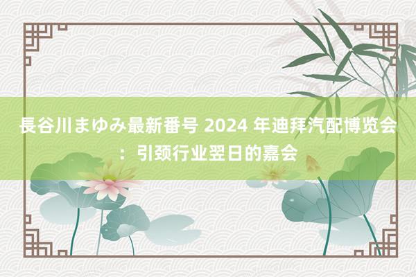 長谷川まゆみ最新番号 2024 年迪拜汽配博览会：引颈行业翌日的嘉会