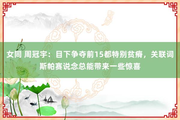 女同 周冠宇：目下争夺前15都特别贫瘠，关联词斯帕赛说念总能带来一些惊喜