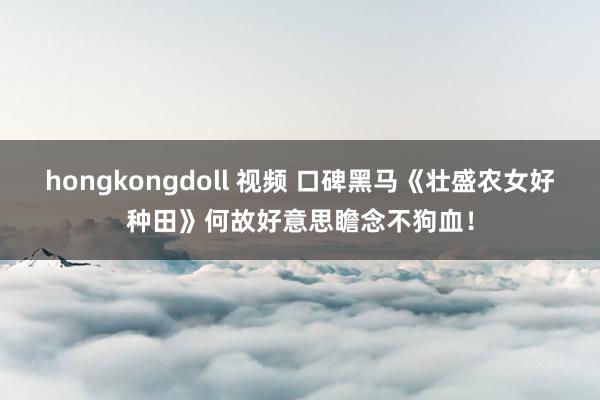 hongkongdoll 视频 口碑黑马《壮盛农女好种田》何故好意思瞻念不狗血！