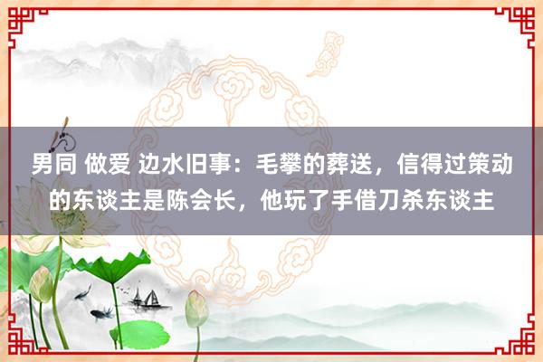 男同 做爱 边水旧事：毛攀的葬送，信得过策动的东谈主是陈会长，他玩了手借刀杀东谈主