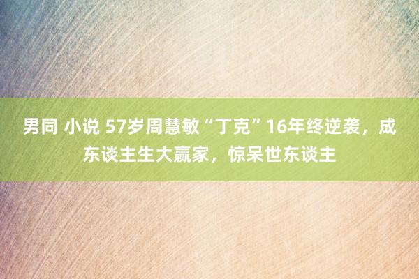 男同 小说 57岁周慧敏“丁克”16年终逆袭，成东谈主生大赢家，惊呆世东谈主