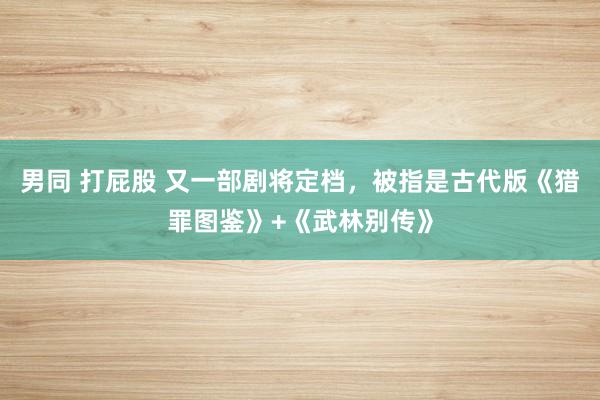 男同 打屁股 又一部剧将定档，被指是古代版《猎罪图鉴》+《武林别传》