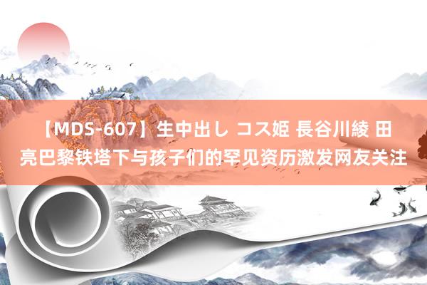 【MDS-607】生中出し コス姫 長谷川綾 田亮巴黎铁塔下与孩子们的罕见资历激发网友关注