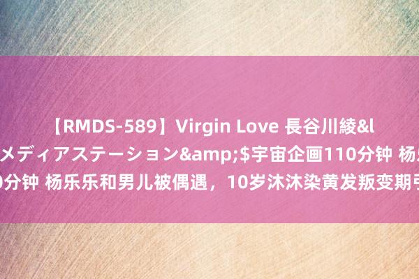 【RMDS-589】Virgin Love 長谷川綾</a>2010-05-17メディアステーション&$宇宙企画110分钟 杨乐乐和男儿被偶遇，10岁沐沐染黄发叛变期引网友吐槽：像小老翁