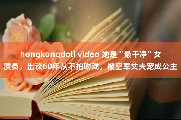 hongkongdoll video 她是“最干净”女演员，出谈60年从不拍吻戏，被空军丈夫宠成公主