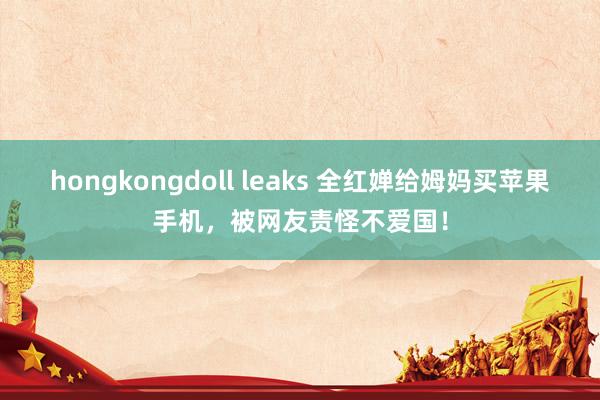 hongkongdoll leaks 全红婵给姆妈买苹果手机，被网友责怪不爱国！