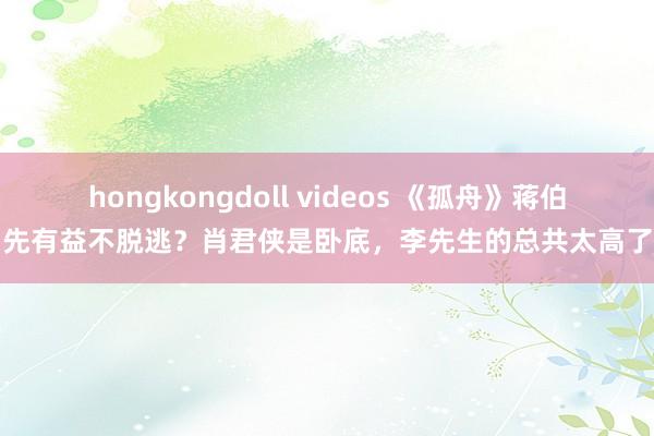 hongkongdoll videos 《孤舟》蒋伯先有益不脱逃？肖君侠是卧底，李先生的总共太高了