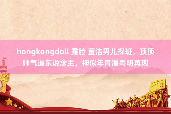 hongkongdoll 露脸 董洁男儿探班，顶顶帅气逼东说念主，神似年青潘粤明再现