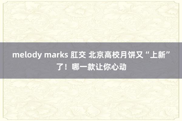 melody marks 肛交 北京高校月饼又“上新”了！哪一款让你心动