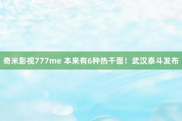 奇米影视777me 本来有6种热干面！武汉泰斗发布