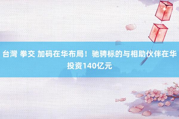 台灣 拳交 加码在华布局！驰骋标的与相助伙伴在华投资140亿元