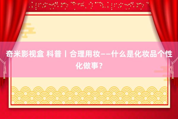 奇米影视盒 科普丨合理用妆——什么是化妆品个性化做事？