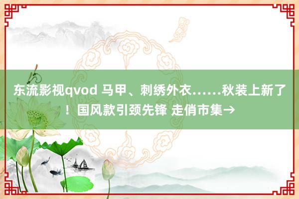 东流影视qvod 马甲、刺绣外衣……秋装上新了！国风款引颈先锋 走俏市集→