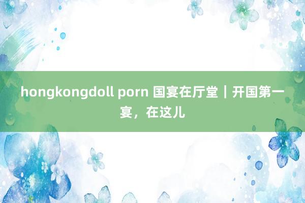 hongkongdoll porn 国宴在厅堂｜开国第一宴，在这儿