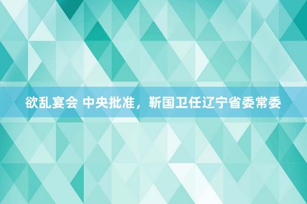 欲乱宴会 中央批准，靳国卫任辽宁省委常委