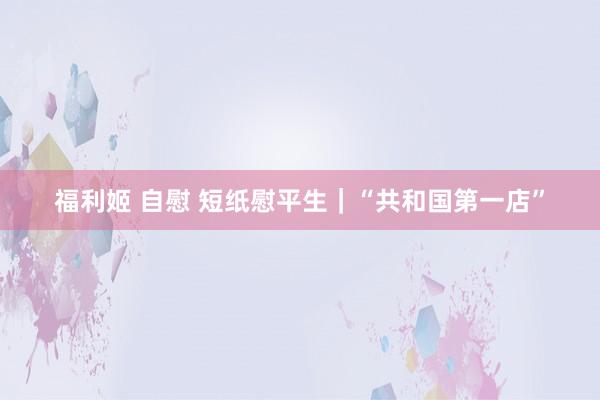 福利姬 自慰 短纸慰平生｜“共和国第一店”