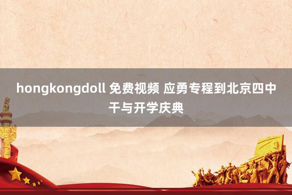 hongkongdoll 免费视频 应勇专程到北京四中干与开学庆典