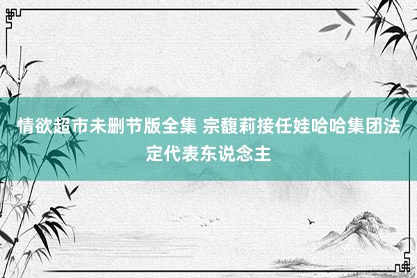 情欲超市未删节版全集 宗馥莉接任娃哈哈集团法定代表东说念主