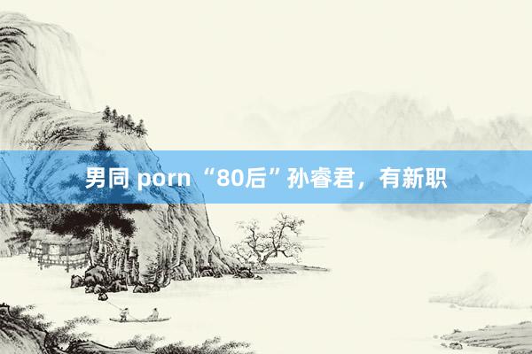 男同 porn “80后”孙睿君，有新职