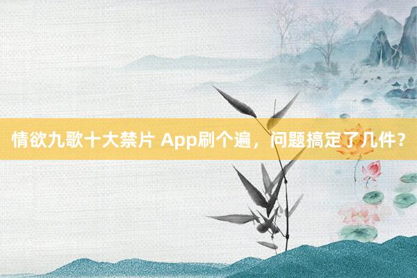 情欲九歌十大禁片 App刷个遍，问题搞定了几件？