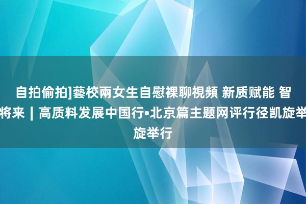 自拍偷拍]藝校兩女生自慰裸聊視頻 新质赋能 智惠将来∣高质料发展中国行•北京篇主题网评行径凯旋举行