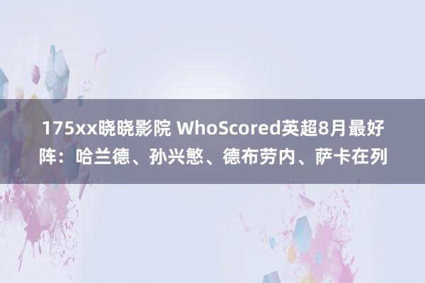 175xx晓晓影院 WhoScored英超8月最好阵：哈兰德、孙兴慜、德布劳内、萨卡在列