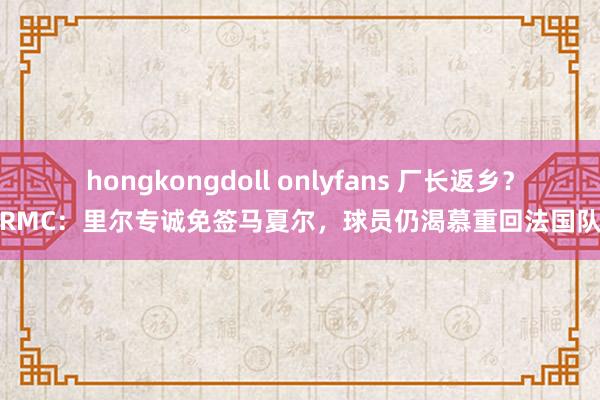 hongkongdoll onlyfans 厂长返乡？RMC：里尔专诚免签马夏尔，球员仍渴慕重回法国队