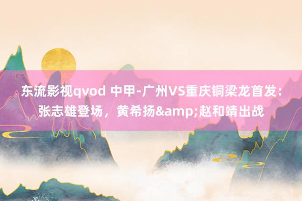 东流影视qvod 中甲-广州VS重庆铜梁龙首发：张志雄登场，黄希扬&赵和靖出战