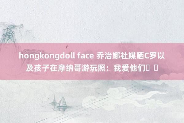 hongkongdoll face 乔治娜社媒晒C罗以及孩子在摩纳哥游玩照：我爱他们❤️