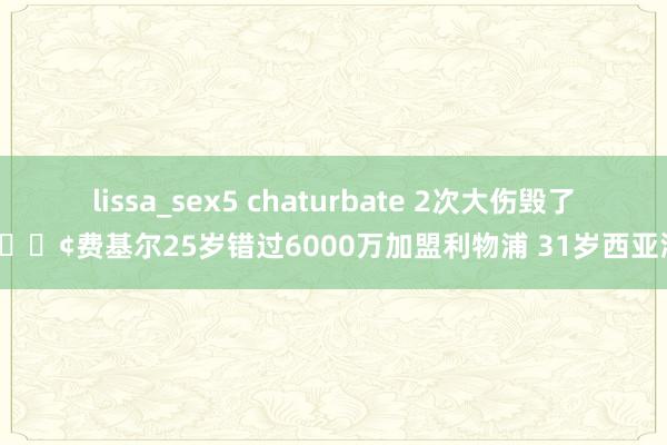 lissa_sex5 chaturbate 2次大伤毁了他?费基尔25岁错过6000万加盟利物浦 31岁西亚淘金