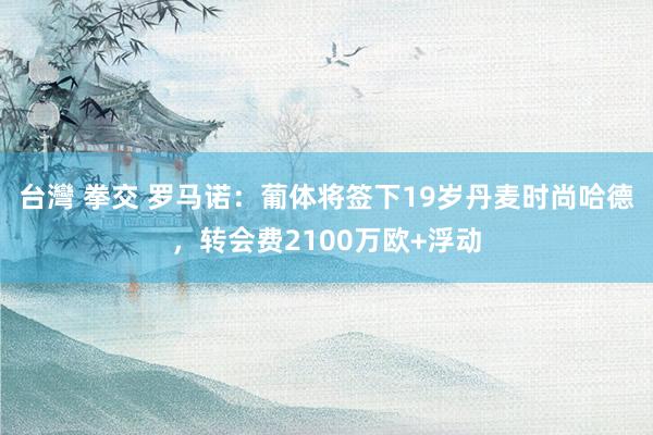 台灣 拳交 罗马诺：葡体将签下19岁丹麦时尚哈德，转会费2100万欧+浮动