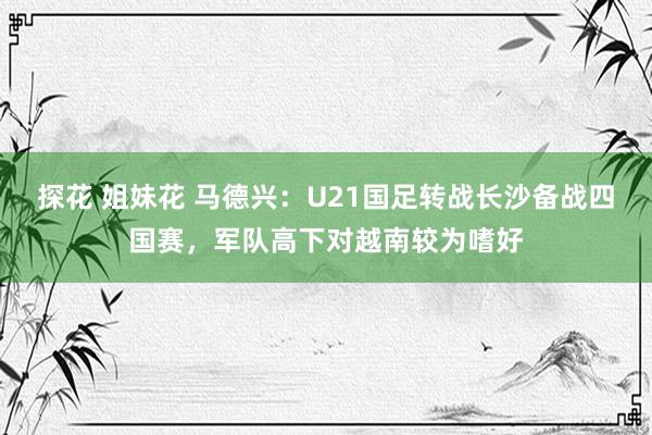 探花 姐妹花 马德兴：U21国足转战长沙备战四国赛，军队高下对越南较为嗜好