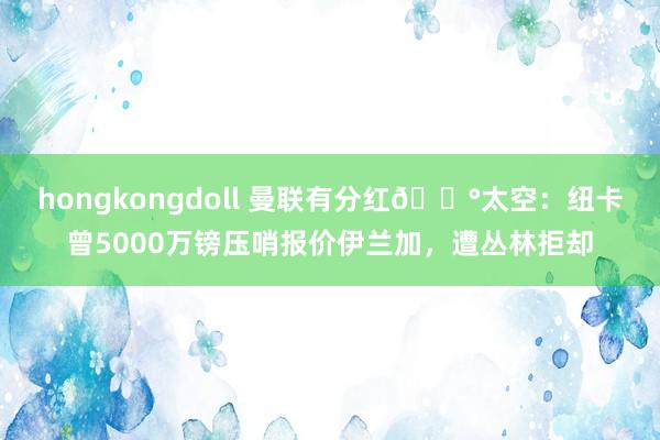 hongkongdoll 曼联有分红?太空：纽卡曾5000万镑压哨报价伊兰加，遭丛林拒却