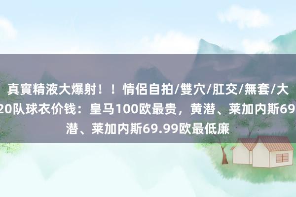 真實精液大爆射！！情侶自拍/雙穴/肛交/無套/大量噴精 西甲20队球衣价钱：皇马100欧最贵，黄潜、莱加内斯69.99欧最低廉