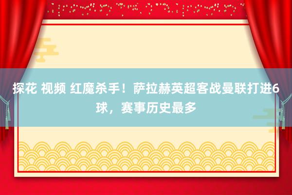 探花 视频 红魔杀手！萨拉赫英超客战曼联打进6球，赛事历史最多