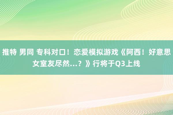 推特 男同 专科对口！恋爱模拟游戏《阿西！好意思女室友尽然...？》行将于Q3上线