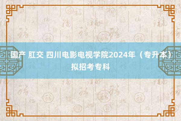 国产 肛交 四川电影电视学院2024年（专升本）拟招考专科