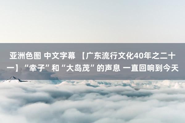 亚洲色图 中文字幕 【广东流行文化40年之二十一】“幸子”和“大岛茂”的声息 一直回响到今天