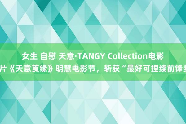 女生 自慰 天意·TANGY Collection电影短片《天意莨缘》明慧电影节，斩获“最好可捏续前锋奖”