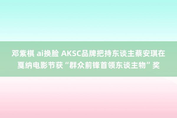 邓紫棋 ai换脸 AKSC品牌把持东谈主蔡安琪在戛纳电影节获“群众前锋首领东谈主物”奖