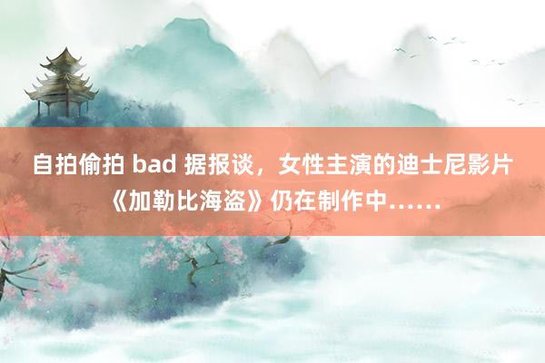 自拍偷拍 bad 据报谈，女性主演的迪士尼影片《加勒比海盗》仍在制作中……