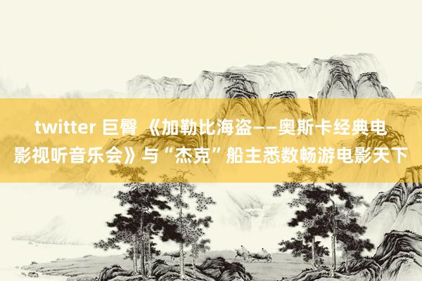 twitter 巨臀 《加勒比海盗——奥斯卡经典电影视听音乐会》与“杰克”船主悉数畅游电影天下