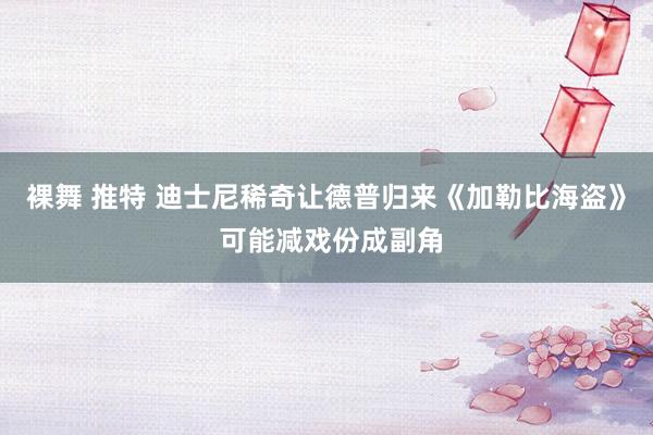 裸舞 推特 迪士尼稀奇让德普归来《加勒比海盗》 可能减戏份成副角