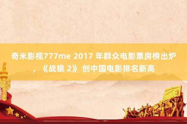 奇米影视777me 2017 年群众电影票房榜出炉，《战狼 2》 创中国电影排名新高