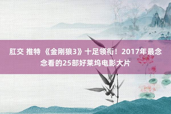 肛交 推特 《金刚狼3》十足领衔！2017年最念念看的25部好莱坞电影大片