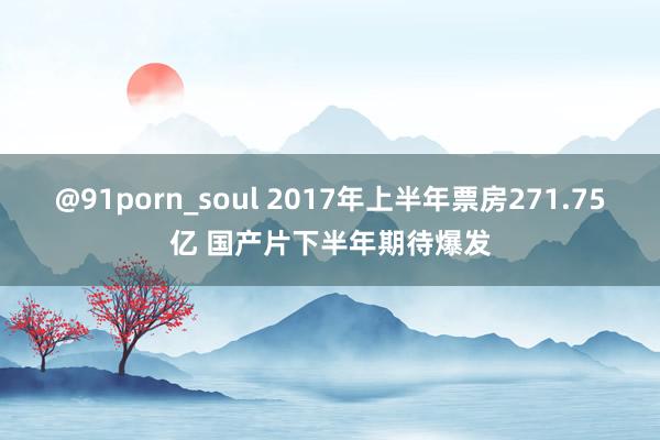 @91porn_soul 2017年上半年票房271.75亿 国产片下半年期待爆发